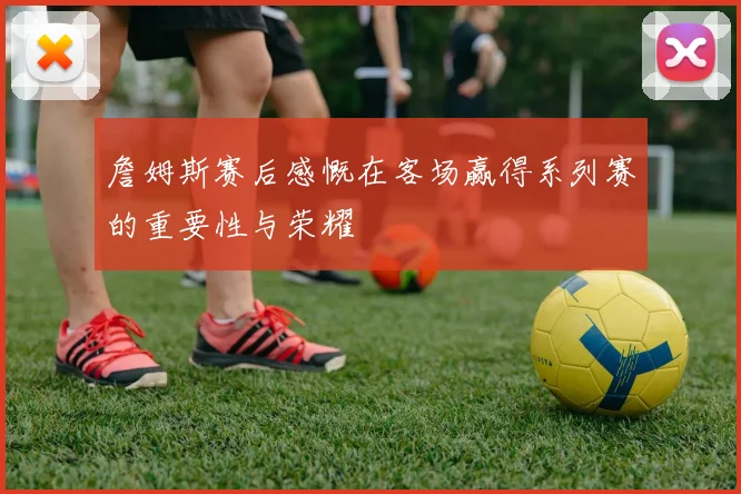 詹姆斯赛后感慨在客场赢得系列赛的重要性与荣耀