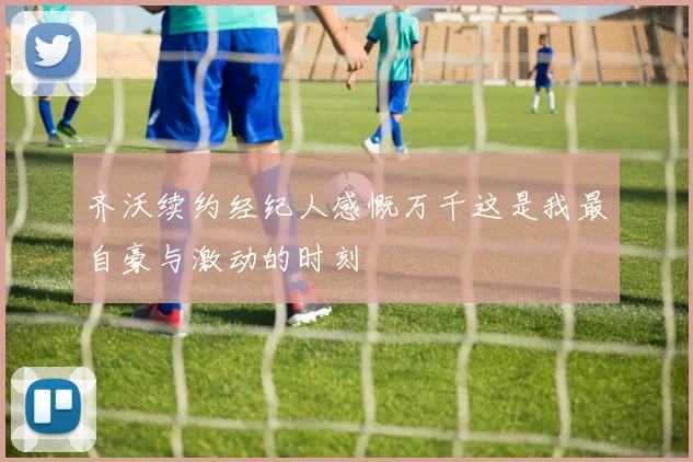 齐沃续约经纪人感慨万千这是我最自豪与激动的时刻