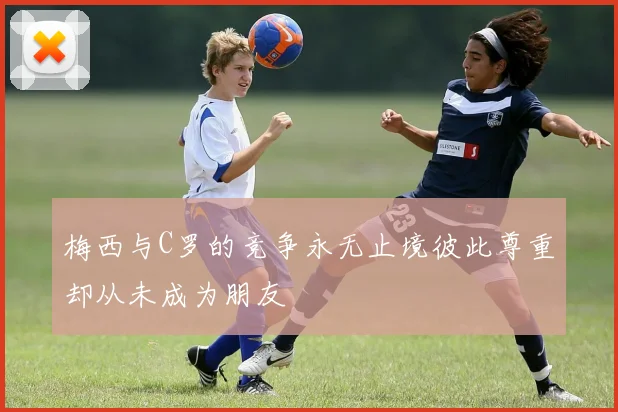 梅西与C罗的竞争永无止境彼此尊重却从未成为朋友