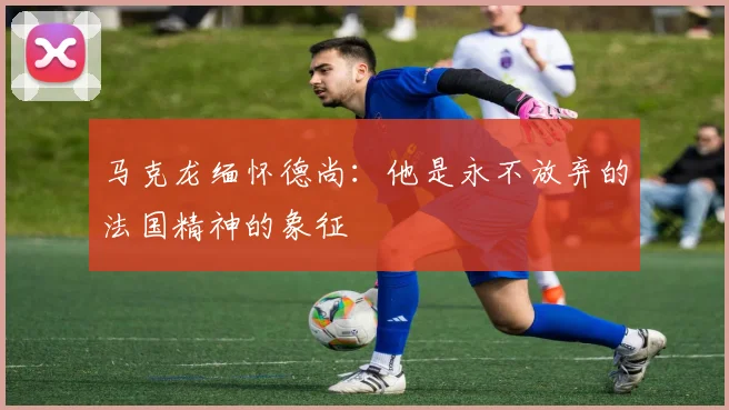 马克龙缅怀德尚：他是永不放弃的法国精神的象征