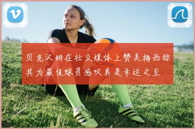 贝克汉姆在社交媒体上赞美梅西称其为最佳球员感叹真是幸运之至