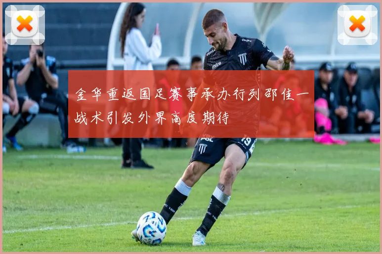 金华重返国足赛事承办行列邵佳一战术引发外界高度期待