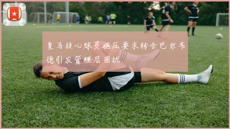 皇马核心球员施压要求转会巴尔韦德引发管理层困扰