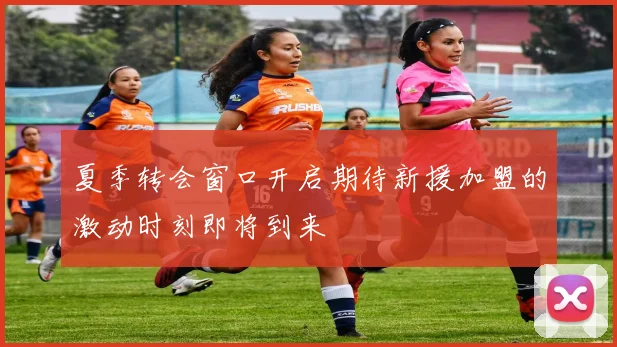 夏季转会窗口开启期待新援加盟的激动时刻即将到来
