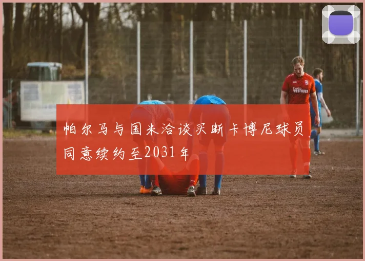 帕尔马与国米洽谈买断卡博尼球员同意续约至2031年