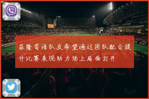 菲隆寄语队友希望通过团队配合提升比赛表现助力场上局面打开