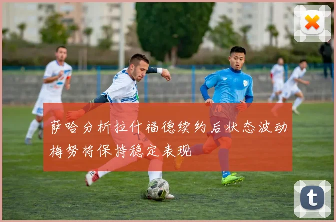 萨哈分析拉什福德续约后状态波动梅努将保持稳定表现