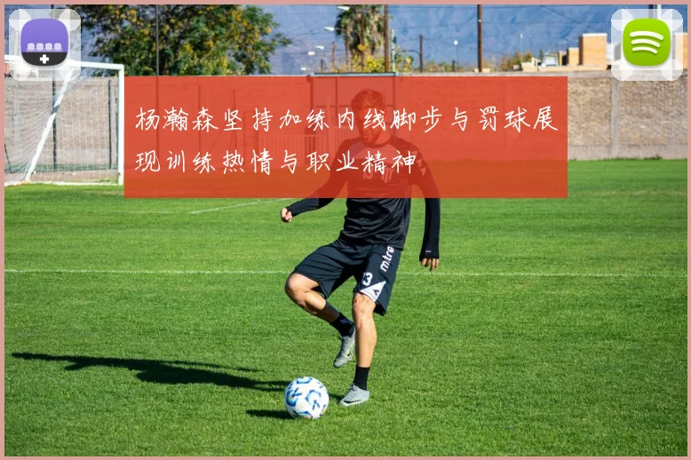 杨瀚森坚持加练内线脚步与罚球展现训练热情与职业精神