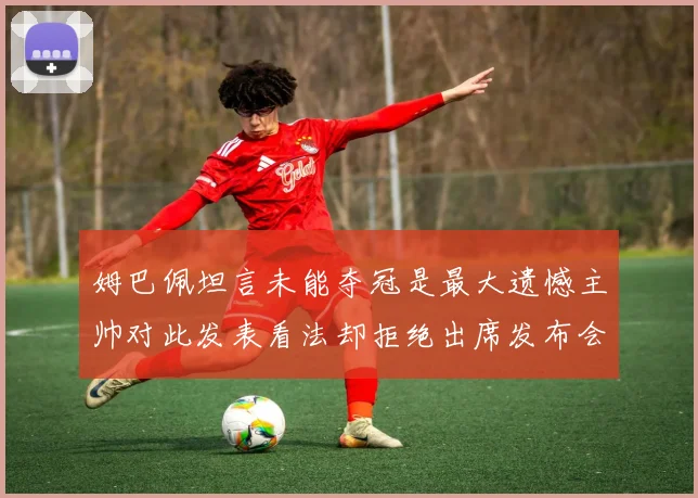 姆巴佩坦言未能夺冠是最大遗憾主帅对此发表看法却拒绝出席发布会