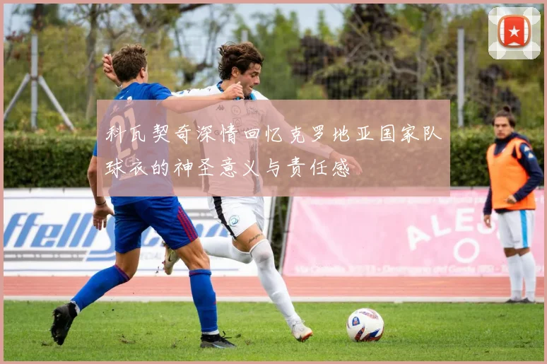 科瓦契奇深情回忆克罗地亚国家队球衣的神圣意义与责任感