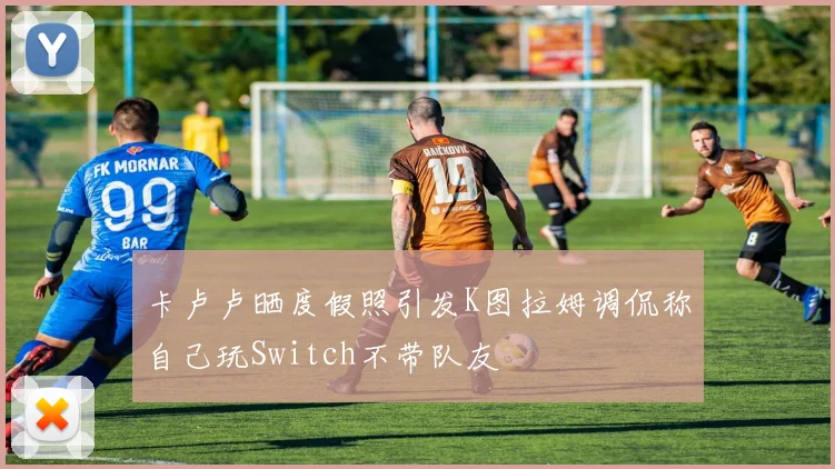 卡卢卢晒度假照引发K图拉姆调侃称自己玩Switch不带队友