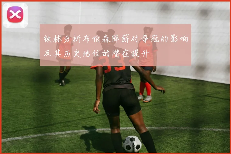 铁林分析布伦森降薪对争冠的影响及其历史地位的潜在提升