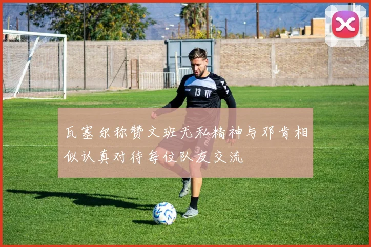 瓦塞尔称赞文班无私精神与邓肯相似认真对待每位队友交流