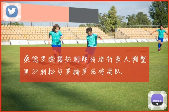 桑德罗透露热刺即将进行重大调整里沙利松与罗梅罗或将离队